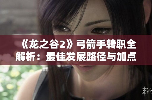 《龙之谷2》弓箭手转职全解析：最佳发展路径与加点秘籍分享