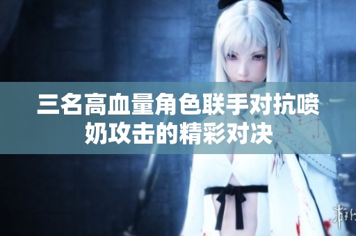 三名高血量角色联手对抗喷奶攻击的精彩对决