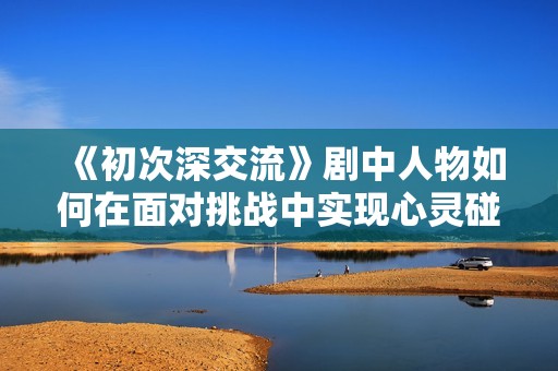 《初次深交流》剧中人物如何在面对挑战中实现心灵碰撞与成长