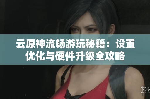 云原神流畅游玩秘籍：设置优化与硬件升级全攻略