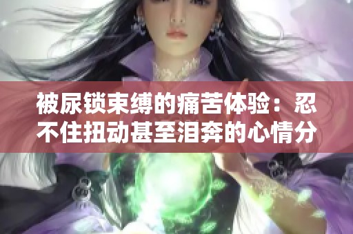 被尿锁束缚的痛苦体验：忍不住扭动甚至泪奔的心情分享