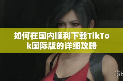如何在国内顺利下载TikTok国际版的详细攻略