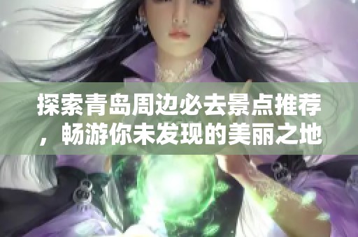 探索青岛周边必去景点推荐，畅游你未发现的美丽之地