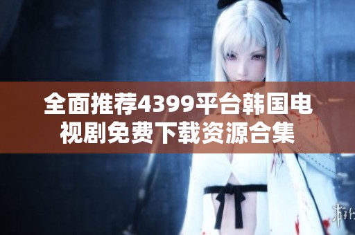 全面推荐4399平台韩国电视剧免费下载资源合集