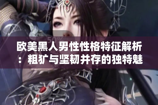 欧美黑人男性性格特征解析：粗犷与坚韧并存的独特魅力