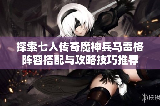探索七人传奇魔神兵马雷格阵容搭配与攻略技巧推荐