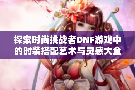 探索时尚挑战者DNF游戏中的时装搭配艺术与灵感大全