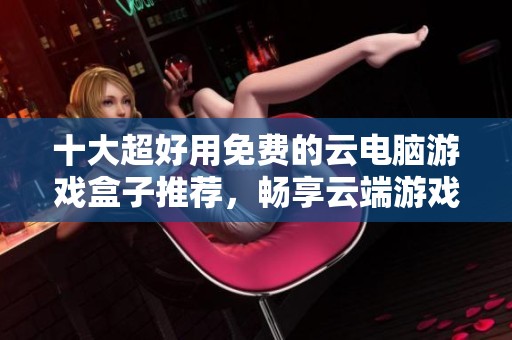 十大超好用免费的云电脑游戏盒子推荐，畅享云端游戏乐趣
