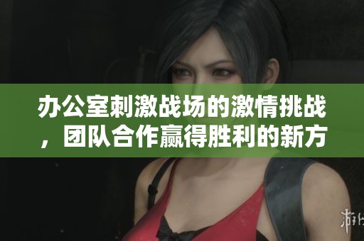 办公室刺激战场的激情挑战，团队合作赢得胜利的新方式