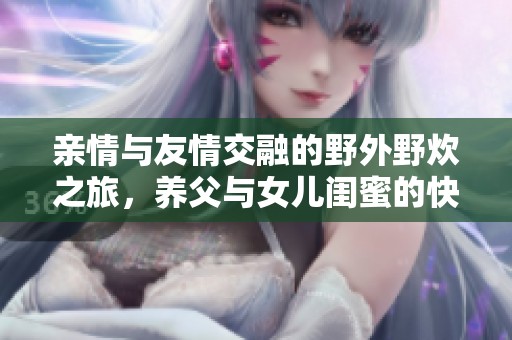 亲情与友情交融的野外野炊之旅，养父与女儿闺蜜的快乐时光