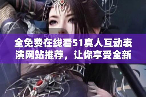 全免费在线看51真人互动表演网站推荐，让你享受全新体验