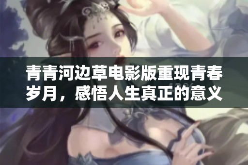 青青河边草电影版重现青春岁月，感悟人生真正的意义与情感纠葛