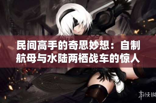 民间高手的奇思妙想：自制航母与水陆两栖战车的惊人武器探索