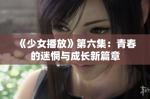 《少女播放》第六集：青春的迷惘与成长新篇章