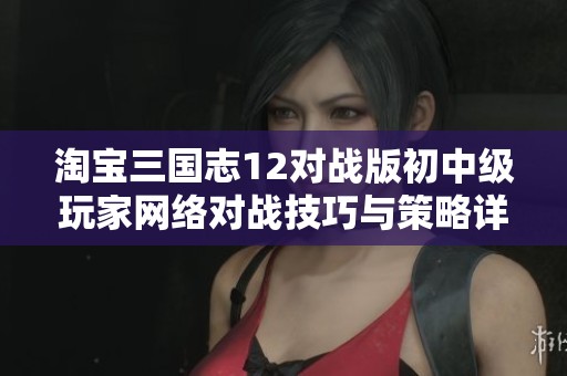 淘宝三国志12对战版初中级玩家网络对战技巧与策略详解