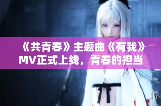 《共青春》主题曲《有我》MV正式上线，青春的担当与梦想闪耀舞台