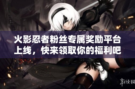 火影忍者粉丝专属奖励平台上线，快来领取你的福利吧！