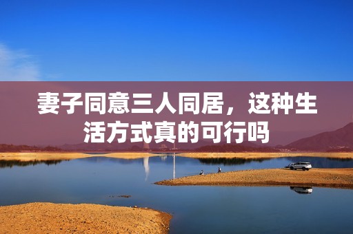 妻子同意三人同居，这种生活方式真的可行吗