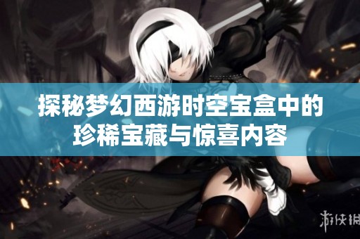探秘梦幻西游时空宝盒中的珍稀宝藏与惊喜内容