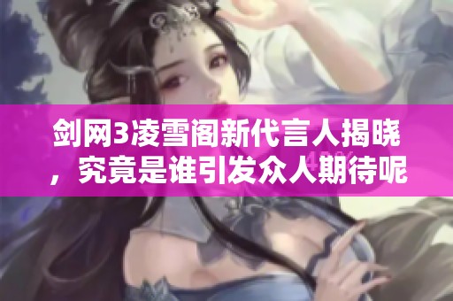 剑网3凌雪阁新代言人揭晓，究竟是谁引发众人期待呢