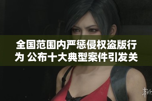 全国范围内严惩侵权盗版行为 公布十大典型案件引发关注