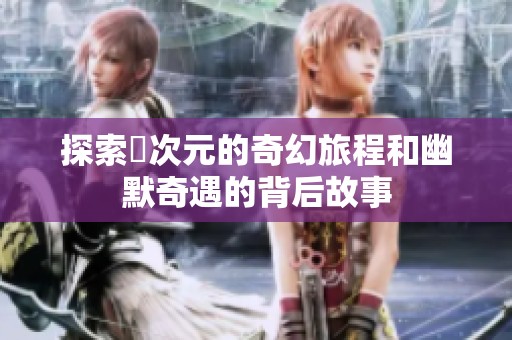 探索囧次元的奇幻旅程和幽默奇遇的背后故事