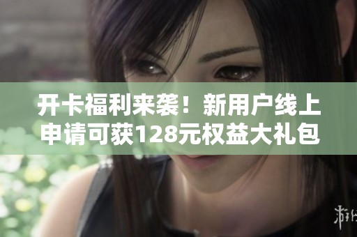 开卡福利来袭！新用户线上申请可获128元权益大礼包