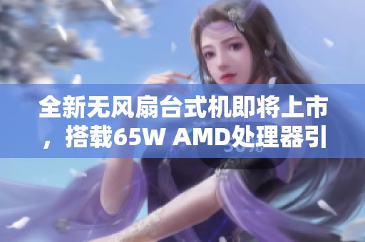 全新无风扇台式机即将上市，搭载65W AMD处理器引领静音潮流
