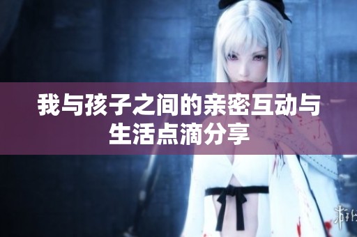 我与孩子之间的亲密互动与生活点滴分享