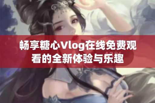 畅享糖心Vlog在线免费观看的全新体验与乐趣