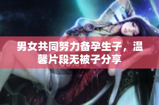 男女共同努力备孕生子，温馨片段无被子分享