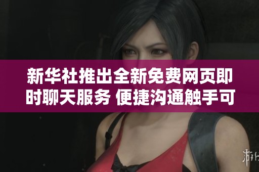 新华社推出全新免费网页即时聊天服务 便捷沟通触手可及