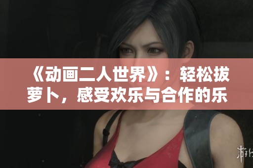 《动画二人世界》：轻松拔萝卜，感受欢乐与合作的乐趣