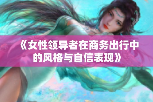 《女性领导者在商务出行中的风格与自信表现》