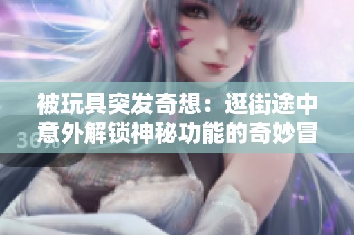 被玩具突发奇想：逛街途中意外解锁神秘功能的奇妙冒险