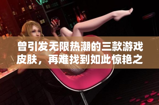 曾引发无限热潮的三款游戏皮肤，再难找到如此惊艳之作