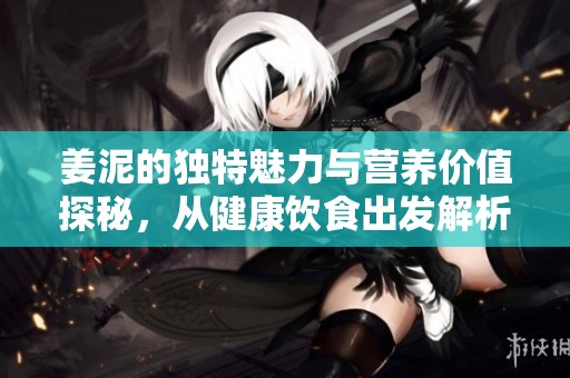 姜泥的独特魅力与营养价值探秘，从健康饮食出发解析其功效