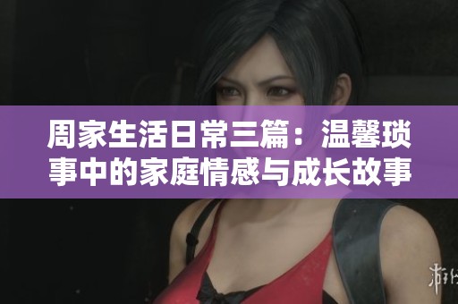 周家生活日常三篇：温馨琐事中的家庭情感与成长故事