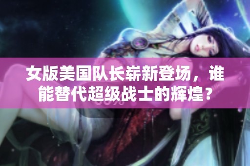 女版美国队长崭新登场，谁能替代超级战士的辉煌？