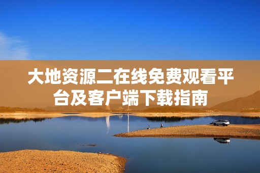 大地资源二在线免费观看平台及客户端下载指南