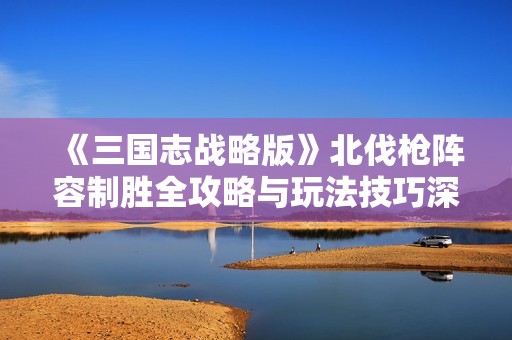 《三国志战略版》北伐枪阵容制胜全攻略与玩法技巧深度剖析