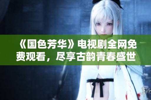 《国色芳华》电视剧全网免费观看，尽享古韵青春盛世情怀