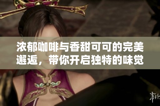 浓郁咖啡与香甜可可的完美邂逅，带你开启独特的味觉之旅