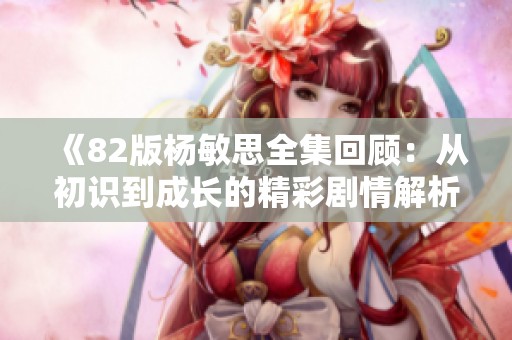《82版杨敏思全集回顾：从初识到成长的精彩剧情解析》