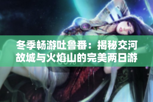 冬季畅游吐鲁番：揭秘交河故城与火焰山的完美两日游计划
