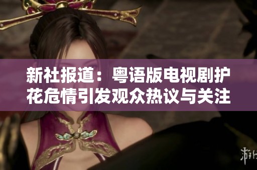 新社报道：粤语版电视剧护花危情引发观众热议与关注