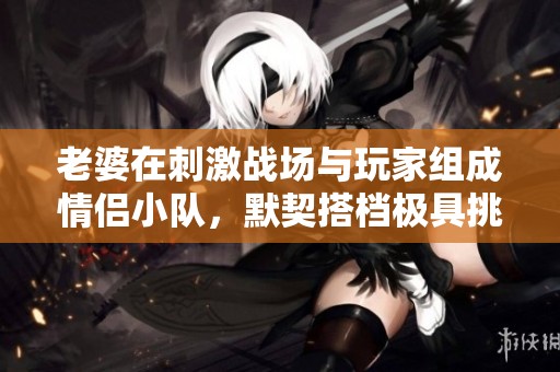 老婆在刺激战场与玩家组成情侣小队，默契搭档极具挑战性
