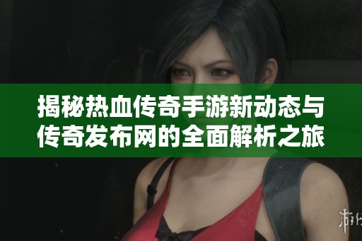 揭秘热血传奇手游新动态与传奇发布网的全面解析之旅