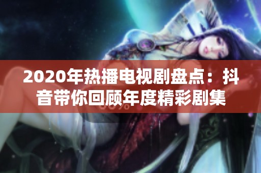 2020年热播电视剧盘点：抖音带你回顾年度精彩剧集