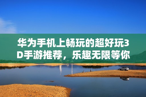 华为手机上畅玩的超好玩3D手游推荐，乐趣无限等你来体验